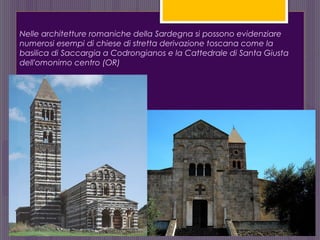 Nelle architetture romaniche della Sardegna si possono evidenziare
numerosi esempi di chiese di stretta derivazione toscana come la
basilica di Saccargia a Codrongianos e la Cattedrale di Santa Giusta
dell'omonimo centro (OR)
 