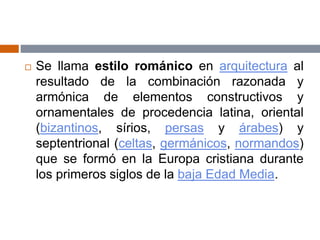  Se llama estilo románico en arquitectura al
resultado de la combinación razonada y
armónica de elementos constructivos y
ornamentales de procedencia latina, oriental
(bizantinos, sírios, persas y árabes) y
septentrional (celtas, germánicos, normandos)
que se formó en la Europa cristiana durante
los primeros siglos de la baja Edad Media.
 