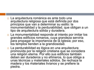  La arquitectura románica es ante todo una
arquitectura religiosa que está definida por dos
principios que van a determinar su estilo: la
monumentalidad y la perdurabilidad, que obligan a un
tipo de arquitectura sólida y duradera.
 La monumentalidad responde al interés por imitar los
grandes edificios romanos, cuya grandeza serviría
para propagar la importancia de la Iglesia; por eso,
los templos tienden a la grandiosidad.
 La perdurabilidad es lógica en una arquitectura
promovida por la religión cristiana que se considera
una religión eterna. Por ello sus edificios también
deben ser duraderos y no efímeros, lo que obliga a
unas técnicas y materiales sólidos. Se rechaza la
madera y los materiales livianos y se prefiere la
piedra.
 