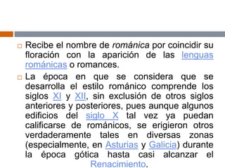  Recibe el nombre de románica por coincidir su
floración con la aparición de las lenguas
románicas o romances.
 La época en que se considera que se
desarrolla el estilo románico comprende los
siglos XI y XII, sin exclusión de otros siglos
anteriores y posteriores, pues aunque algunos
edificios del siglo X tal vez ya puedan
calificarse de románicos, se erigieron otros
verdaderamente tales en diversas zonas
(especialmente, en Asturias y Galicia) durante
la época gótica hasta casi alcanzar el
Renacimiento.
 
