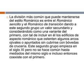  La división más común que puede mantenerse
del estilo Románico es entre el Románico
sencillo y el Románico de transición dando a
este segundo grupo un valor secundario y
considerándolo como una variante del
primero, con tal de incluir en él los edificios de
aspecto románico que ostenten algunos arcos
ojivales o apuntados sin cubrirse con bóvedas
de crucería. Este segundo grupo empieza en
el siglo XI pero no se hace común hasta
mediados del mismo siglo e incluso entonces
coexiste con el primero.
 