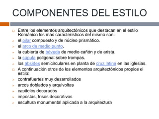 COMPONENTES DEL ESTILO
 Entre los elementos arquitectónicos que destacan en el estilo
Románico los más característicos del mismo son:
 el pilar compuesto y de núcleo prismático.
 el arco de medio punto.
 la cubierta de bóveda de medio cañón y de arista.
 la cúpula poligonal sobre trompas.
 los ábsides semicirculares en planta de cruz latina en las iglesias.
 A continuación otros de los elementos arquitectónicos propios el
estilo:
 contrafuertes muy desarrollados
 arcos doblados y arquivoltas
 capiteles decorados
 impostas, frisos decorativos
 escultura monumental aplicada a la arquitectura
 