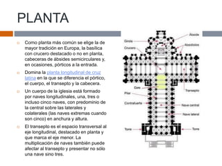 PLANTA
 Como planta más común se elige la de
mayor tradición en Europa, la basílica
con crucero destacado o no en planta,
cabeceras de ábsides semicirculares y,
en ocasiones, pórticos a la entrada.
 Domina la planta longitudinal de cruz
latina en la que se diferencia el pórtico,
el cuerpo, el transepto y la cabecera.
 Un cuerpo de la iglesia está formado
por naves longitudinales, una, tres o
incluso cinco naves, con predominio de
la central sobre las laterales y
colaterales (las naves extremas cuando
son cinco) en anchura y altura.
 El transepto es el espacio transversal al
eje longitudinal, destacado en planta y
que marca el eje menor. La
multiplicación de naves también puede
afectar al transepto y presentar no sólo
una nave sino tres.
 