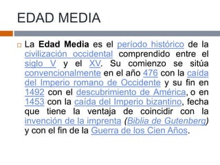 EDAD MEDIA
 La Edad Media es el período histórico de la
civilización occidental comprendido entre el
siglo V y el XV. Su comienzo se sitúa
convencionalmente en el año 476 con la caída
del Imperio romano de Occidente y su fin en
1492 con el descubrimiento de América, o en
1453 con la caída del Imperio bizantino, fecha
que tiene la ventaja de coincidir con la
invención de la imprenta (Biblia de Gutenberg)
y con el fin de la Guerra de los Cien Años.
 