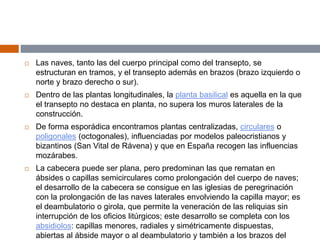  Las naves, tanto las del cuerpo principal como del transepto, se
estructuran en tramos, y el transepto además en brazos (brazo izquierdo o
norte y brazo derecho o sur).
 Dentro de las plantas longitudinales, la planta basilical es aquella en la que
el transepto no destaca en planta, no supera los muros laterales de la
construcción.
 De forma esporádica encontramos plantas centralizadas, circulares o
poligonales (octogonales), influenciadas por modelos paleocristianos y
bizantinos (San Vital de Rávena) y que en España recogen las influencias
mozárabes.
 La cabecera puede ser plana, pero predominan las que rematan en
ábsides o capillas semicirculares como prolongación del cuerpo de naves;
el desarrollo de la cabecera se consigue en las iglesias de peregrinación
con la prolongación de las naves laterales envolviendo la capilla mayor; es
el deambulatorio o girola, que permite la veneración de las reliquias sin
interrupción de los oficios litúrgicos; este desarrollo se completa con los
absidiolos: capillas menores, radiales y simétricamente dispuestas,
abiertas al ábside mayor o al deambulatorio y también a los brazos del
 