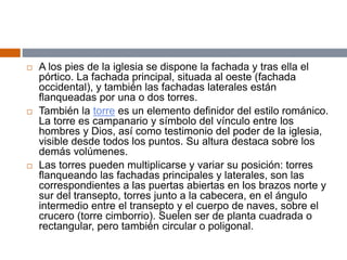  A los pies de la iglesia se dispone la fachada y tras ella el
pórtico. La fachada principal, situada al oeste (fachada
occidental), y también las fachadas laterales están
flanqueadas por una o dos torres.
 También la torre es un elemento definidor del estilo románico.
La torre es campanario y símbolo del vínculo entre los
hombres y Dios, así como testimonio del poder de la iglesia,
visible desde todos los puntos. Su altura destaca sobre los
demás volúmenes.
 Las torres pueden multiplicarse y variar su posición: torres
flanqueando las fachadas principales y laterales, son las
correspondientes a las puertas abiertas en los brazos norte y
sur del transepto, torres junto a la cabecera, en el ángulo
intermedio entre el transepto y el cuerpo de naves, sobre el
crucero (torre cimborrio). Suelen ser de planta cuadrada o
rectangular, pero también circular o poligonal.
 