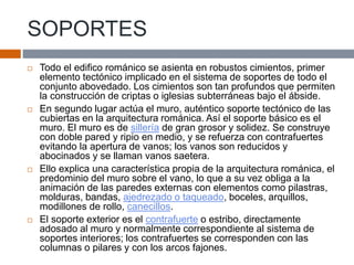 SOPORTES
 Todo el edifico románico se asienta en robustos cimientos, primer
elemento tectónico implicado en el sistema de soportes de todo el
conjunto abovedado. Los cimientos son tan profundos que permiten
la construcción de criptas o iglesias subterráneas bajo el ábside.
 En segundo lugar actúa el muro, auténtico soporte tectónico de las
cubiertas en la arquitectura románica. Así el soporte básico es el
muro. El muro es de sillería de gran grosor y solidez. Se construye
con doble pared y ripio en medio, y se refuerza con contrafuertes
evitando la apertura de vanos; los vanos son reducidos y
abocinados y se llaman vanos saetera.
 Ello explica una característica propia de la arquitectura románica, el
predominio del muro sobre el vano, lo que a su vez obliga a la
animación de las paredes externas con elementos como pilastras,
molduras, bandas, ajedrezado o taqueado, boceles, arquillos,
modillones de rollo, canecillos.
 El soporte exterior es el contrafuerte o estribo, directamente
adosado al muro y normalmente correspondiente al sistema de
soportes interiores; los contrafuertes se corresponden con las
columnas o pilares y con los arcos fajones.
 