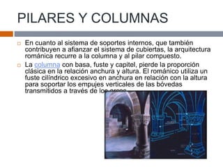 PILARES Y COLUMNAS
 En cuanto al sistema de soportes internos, que también
contribuyen a afianzar el sistema de cubiertas, la arquitectura
románica recurre a la columna y al pilar compuesto.
 La columna con basa, fuste y capitel, pierde la proporción
clásica en la relación anchura y altura. El románico utiliza un
fuste cilíndrico excesivo en anchura en relación con la altura
para soportar los empujes verticales de las bóvedas
transmitidos a través de los arcos.
 