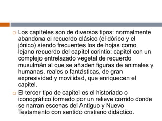  Los capiteles son de diversos tipos: normalmente
abandona el recuerdo clásico (el dórico y el
jónico) siendo frecuentes los de hojas como
lejano recuerdo del capitel corintio; capitel con un
complejo entrelazado vegetal de recuerdo
musulmán al que se añaden figuras de animales y
humanas, reales o fantásticas, de gran
expresividad y movilidad, que enriquecen el
capitel.
 El tercer tipo de capitel es el historiado o
iconográfico formado por un relieve corrido donde
se narran escenas del Antiguo y Nuevo
Testamento con sentido cristiano didáctico.
 