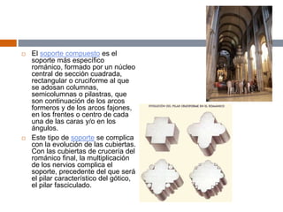  El soporte compuesto es el
soporte más específico
románico, formado por un núcleo
central de sección cuadrada,
rectangular o cruciforme al que
se adosan columnas,
semicolumnas o pilastras, que
son continuación de los arcos
formeros y de los arcos fajones,
en los frentes o centro de cada
una de las caras y/o en los
ángulos.
 Este tipo de soporte se complica
con la evolución de las cubiertas.
Con las cubiertas de crucería del
románico final, la multiplicación
de los nervios complica el
soporte, precedente del que será
el pilar característico del gótico,
el pilar fasciculado.
 