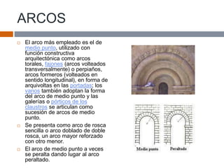 ARCOS
 El arco más empleado es el de
medio punto, utilizado con
función constructiva
arquitectónica como arcos
torales, fajones (arcos volteados
transversalmente) o perpiaños,
arcos formeros (volteados en
sentido longitudinal), en forma de
arquivoltas en las portadas; los
vanos también adoptan la forma
del arco de medio punto y las
galerías o pórticos de los
claustros se articulan como
sucesión de arcos de medio
punto.
 Se presenta como arco de rosca
sencilla o arco doblado de doble
rosca, un arco mayor reforzado
con otro menor.
 El arco de medio punto a veces
se peralta dando lugar al arco
peraltado.
 
