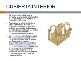 CUBIERTA INTERIOR
 En ocasiones y sobre todo al
principio, se empleaba la techumbre
plana de madera, por tradición y
facilidad constructiva.
 Además de la cubierta plana o a
doble vertiente de madera, la
arquitectura románica recurre al
sistema abovedado, de forma que
las bóvedas de piedra se convierten
en uno de los elementos
consustanciales del románico.
 La bóveda más característica es la
de cañón o medio cañón y cañón
peraltado, en función de la que se
configura todo el espacio
arquitectónico; puede presentarse
como bóveda de cañón seguida o
corrida aunque es más habitual que
en su recorrido longitudinal se
refuerce con arcos fajones o
perpiaños. Esta bóveda se emplea
preferentemente para cubrir las
naves centrales.
 