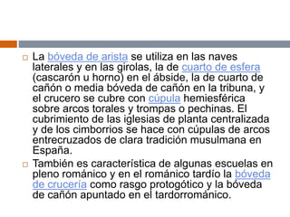  La bóveda de arista se utiliza en las naves
laterales y en las girolas, la de cuarto de esfera
(cascarón u horno) en el ábside, la de cuarto de
cañón o media bóveda de cañón en la tribuna, y
el crucero se cubre con cúpula hemiesférica
sobre arcos torales y trompas o pechinas. El
cubrimiento de las iglesias de planta centralizada
y de los cimborrios se hace con cúpulas de arcos
entrecruzados de clara tradición musulmana en
España.
 También es característica de algunas escuelas en
pleno románico y en el románico tardío la bóveda
de crucería como rasgo protogótico y la bóveda
de cañón apuntado en el tardorrománico.
 