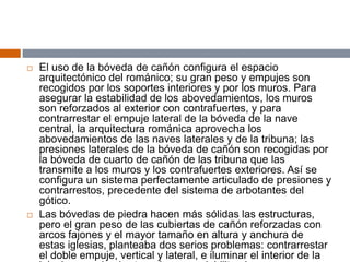  El uso de la bóveda de cañón configura el espacio
arquitectónico del románico; su gran peso y empujes son
recogidos por los soportes interiores y por los muros. Para
asegurar la estabilidad de los abovedamientos, los muros
son reforzados al exterior con contrafuertes, y para
contrarrestar el empuje lateral de la bóveda de la nave
central, la arquitectura románica aprovecha los
abovedamientos de las naves laterales y de la tribuna; las
presiones laterales de la bóveda de cañón son recogidas por
la bóveda de cuarto de cañón de las tribuna que las
transmite a los muros y los contrafuertes exteriores. Así se
configura un sistema perfectamente articulado de presiones y
contrarrestos, precedente del sistema de arbotantes del
gótico.
 Las bóvedas de piedra hacen más sólidas las estructuras,
pero el gran peso de las cubiertas de cañón reforzadas con
arcos fajones y el mayor tamaño en altura y anchura de
estas iglesias, planteaba dos serios problemas: contrarrestar
el doble empuje, vertical y lateral, e iluminar el interior de la
 