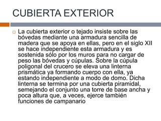 CUBIERTA EXTERIOR
 La cubierta exterior o tejado insiste sobre las
bóvedas mediante una armadura sencilla de
madera que se apoya en ellas, pero en el siglo XII
se hace independiente esta armadura y es
sostenida sólo por los muros para no cargar de
peso las bóvedas y cúpulas. Sobre la cúpula
poligonal del crucero se eleva una linterna
prismática ya formando cuerpo con ella, ya
estando independiente a modo de domo. Dicha
linterna se termina por una cubierta piramidal,
semejando el conjunto una torre de base ancha y
poca altura que, a veces, ejerce también
funciones de campanario
 