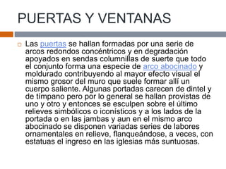 PUERTAS Y VENTANAS
 Las puertas se hallan formadas por una serie de
arcos redondos concéntricos y en degradación
apoyados en sendas columnillas de suerte que todo
el conjunto forma una especie de arco abocinado y
moldurado contribuyendo al mayor efecto visual el
mismo grosor del muro que suele formar allí un
cuerpo saliente. Algunas portadas carecen de dintel y
de tímpano pero por lo general se hallan provistas de
uno y otro y entonces se esculpen sobre el último
relieves simbólicos o iconísticos y a los lados de la
portada o en las jambas y aun en el mismo arco
abocinado se disponen variadas series de labores
ornamentales en relieve, flanqueándose, a veces, con
estatuas el ingreso en las iglesias más suntuosas.
 