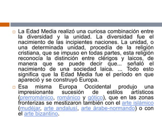 La Edad Media realizó una curiosa combinación entre
la diversidad y la unidad. La diversidad fue el
nacimiento de las incipientes naciones. La unidad, o
una determinada unidad, procedía de la religión
cristiana, que se impuso en todas partes, esta religión
reconocía la distinción entre clérigos y laicos, de
manera que se puede decir que... señaló el
nacimiento de una sociedad laica. ... Todo esto
significa que la Edad Media fue el período en que
apareció y se construyó Europa.
 Esa misma Europa Occidental produjo una
impresionante sucesión de estilos artísticos
(prerrománico, románico y gótico), que en las zonas
fronterizas se mestizaron también con el arte islámico
(mudéjar, arte andalusí, arte árabe-normando) o con
el arte bizantino.
 