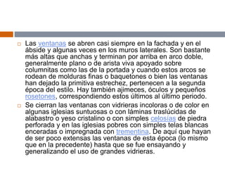  Las ventanas se abren casi siempre en la fachada y en el
ábside y algunas veces en los muros laterales. Son bastante
más altas que anchas y terminan por arriba en arco doble,
generalmente plano o de arista viva apoyado sobre
columnitas como las de la portada y cuando estos arcos se
rodean de molduras finas o baquetones o bien las ventanas
han dejado la primitiva estrechez, pertenecen a la segunda
época del estilo. Hay también ajimeces, óculos y pequeños
rosetones, correspondiendo estos últimos al último periodo.
 Se cierran las ventanas con vidrieras incoloras o de color en
algunas iglesias suntuosas o con láminas traslúcidas de
alabastro o yeso cristalino o con simples celosías de piedra
perforada y en las iglesias pobres con simples telas blancas
enceradas o impregnada con trementina. De aquí que hayan
de ser poco extensas las ventanas de esta época (lo mismo
que en la precedente) hasta que se fue ensayando y
generalizando el uso de grandes vidrieras.
 