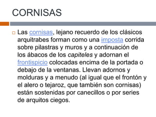CORNISAS
 Las cornisas, lejano recuerdo de los clásicos
arquitrabes forman como una imposta corrida
sobre pilastras y muros y a continuación de
los ábacos de los capiteles y adornan el
frontispicio colocadas encima de la portada o
debajo de la ventanas. Llevan adornos y
molduras y a menudo (al igual que el frontón y
el alero o tejaroz, que también son cornisas)
están sostenidas por canecillos o por series
de arquitos ciegos.
 