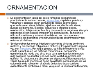 ORNAMENTACION
 La ornamentación típica del estilo románico se manifiesta
principalmente en las cornisas, arquivoltas, capiteles, puertas y
ventanas y consiste en un conjunto de líneas geométricas
quebradas o en sisas, billetes, ajedrezados, dientes de sierra,
puntas de diamante, lacerías, arquerías o arquitos ciegos,
rosetoncitos, follaje serpenteante y otros motivos vegetales siempre
estilizados o con escasa imitación de la naturaleza. También se
utilizan los relieves y estatuas iconísticas, los mascarones o
canecillos, los bestiarios (monstruosas figuras de animales) y los
relieves simbólicos.
 Se decoraban los muros interiores con varias pinturas de dichos
motivos y de escenas religiosas o bíblicas y los pavimentos alguna
vez con mosaicos. Por regla general, se halla íntimamente unida
con la estructura en los edificios románicos su decoración
escultórica, de modo que sirva ésta para acentuar los miembros
más salientes de aquélla y no sea como vestidura postiza del
edificio. No obstante, se observan en algunos edificios esculpidas
varias figuras de monstruos como aplastados por las basas de las
columnas o de relieve en el zócalo de las fachadas con idea
evidentemente simbólica o moral ya que no la tienen arquitectónica.
 