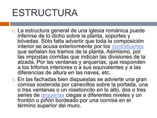 ESTRUCTURA
 La estructura general de una iglesia románica puede
inferirse de lo dicho sobre la planta, soportes y
bóvedas. Sólo falta advertir que toda la composición
interior se acusa exteriormente por los contrafuertes
que señalan los tramos de la planta. Asimismo, por
las impostas corridas que indican las divisiones de la
alzada. Por las ventanas y arquerías, que responden
a los triforios interiores o a sus equivalentes y a las
diferencias de altura en las naves, etc.
 En las fachadas bien dispuestas se advierte una gran
cornisa sostenida por canecillos sobre la portada, una
o tres ventanas o un rosetoncito en lo alto, dos o tres
series de arquerías ciegas a diferentes niveles y un
frontón o piñón bordeado por una cornisa en el
término superior del muro.
 