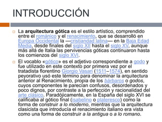 INTRODUCCIÓN
 La arquitectura gótica es el estilo artístico, comprendido
entre el románico y el renacimiento, que se desarrolló en
Europa Occidental la —cristiandad latina— en la Baja Edad
Media, desde finales del siglo XII hasta el siglo XV, aunque
más allá de Italia las pervivencias góticas continuaron hasta
los comienzos del siglo XVI.
 El vocablo «gótico» es el adjetivo correspondiente a godo y
fue utilizado en este contexto por primera vez por el
tratadista florentino Giorgio Vasari (1511–1574), en sentido
peyorativo usó este término para denominar la arquitectura
anterior al Renacimiento, propia de los bárbaros o godos,
cuyos componentes le parecían confusos, desordenados y
poco dignos, por contraste a la perfección y racionalidad del
arte clásico. Paradójicamente, en la España del siglo XVI se
calificaba al gótico final (isabelino o plateresco) como la
forma de construir a lo moderno, mientras que la arquitectura
clasicista que introducía el renacimiento italiano era vista
como una forma de construir a la antigua o a lo romano.
 