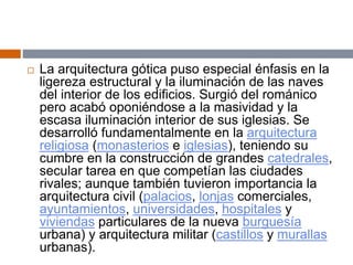  La arquitectura gótica puso especial énfasis en la
ligereza estructural y la iluminación de las naves
del interior de los edificios. Surgió del románico
pero acabó oponiéndose a la masividad y la
escasa iluminación interior de sus iglesias. Se
desarrolló fundamentalmente en la arquitectura
religiosa (monasterios e iglesias), teniendo su
cumbre en la construcción de grandes catedrales,
secular tarea en que competían las ciudades
rivales; aunque también tuvieron importancia la
arquitectura civil (palacios, lonjas comerciales,
ayuntamientos, universidades, hospitales y
viviendas particulares de la nueva burguesía
urbana) y arquitectura militar (castillos y murallas
urbanas).
 