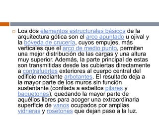  Los dos elementos estructurales básicos de la
arquitectura gótica son el arco apuntado u ojival y
la bóveda de crucería, cuyos empujes, más
verticales que el arco de medio punto, permiten
una mejor distribución de las cargas y una altura
muy superior. Además, la parte principal de estas
son transmitidas desde las cubiertas directamente
a contrafuertes exteriores al cuerpo central del
edificio mediante arbotantes. El resultado deja a
la mayor parte de los muros sin función
sustentante (confiada a esbeltos pilares y
baquetones), quedando la mayor parte de
aquéllos libres para acoger una extraordinaria
superficie de vanos ocupados por amplias
vidrieras y rosetones que dejan paso a la luz.
 