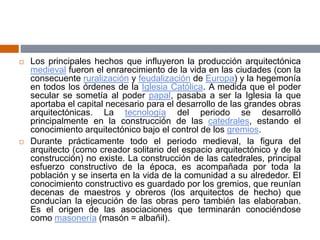  Los principales hechos que influyeron la producción arquitectónica
medieval fueron el enrarecimiento de la vida en las ciudades (con la
consecuente ruralización y feudalización de Europa) y la hegemonía
en todos los órdenes de la Iglesia Católica. A medida que el poder
secular se sometía al poder papal, pasaba a ser la Iglesia la que
aportaba el capital necesario para el desarrollo de las grandes obras
arquitectónicas. La tecnología del periodo se desarrolló
principalmente en la construcción de las catedrales, estando el
conocimiento arquitectónico bajo el control de los gremios.
 Durante prácticamente todo el periodo medieval, la figura del
arquitecto (como creador solitario del espacio arquitectónico y de la
construcción) no existe. La construcción de las catedrales, principal
esfuerzo constructivo de la época, es acompañada por toda la
población y se inserta en la vida de la comunidad a su alrededor. El
conocimiento constructivo es guardado por los gremios, que reunían
decenas de maestros y obreros (los arquitectos de hecho) que
conducían la ejecución de las obras pero también las elaboraban.
Es el origen de las asociaciones que terminarán conociéndose
como masonería (masón = albañil).
 