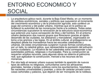ENTORNO ECONOMICO Y
SOCIAL
 La arquitectura gótica nació, durante la Baja Edad Media, en un momento
de cambios económicos, sociales y políticos que supusieron el incremento
del crecimiento económico y de la producción agrícola, esto conllevó un
auge del comercio y del poder urbano, mientras que en lo político se
fortaleció la autoridad de las monarquías frente a la nobleza. Todas estas
circunstancias supusieron la renovación de la estructura socio-económica
que potenció una nueva concepción de Dios y del hombre. En el entorno
urbano destacaron dos nuevos grupos que florecieron gracias al rápido
desarrollo de las ciudades, los artesanos y mercaderes, organizados en
torno a los gremios y las logias. En el ámbito cultural, el protagonismo se
desplazó desde los monasterios hacia las escuelas catedralicias y
urbanas. De estas circunstancias surgieron nuevas formas constructivas,
por un lado, la catedral gótica, que representaba la expresión del esfuerzo
común ciudadano. La iniciativa de las catedrales solía corresponder a las
autoridades políticas, religiosas o municipales. Para su construcción se
requerían amplios recursos, para algunas obras se obtenía el patrocinio
real, que agilizaban la construcción, merced a los recursos de los
monarcas.
 Por otra lado el renacer urbano supuso también la aparición de nuevos
tipos de edificios no religiosos, comunitarios como los almacenes
gremiales, tiendas y lonjas; públicos como los ayuntamientos, hospitales,
las nacientes universidades y puentes, y otros de carácter privado como
casas señoriales y palacios, que dejaron de ser monopolio de la nobleza.
 