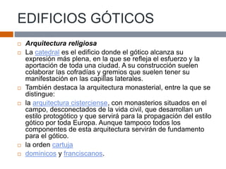 EDIFICIOS GÓTICOS
 Arquitectura religiosa
 La catedral es el edificio donde el gótico alcanza su
expresión más plena, en la que se refleja el esfuerzo y la
aportación de toda una ciudad. A su construcción suelen
colaborar las cofradías y gremios que suelen tener su
manifestación en las capillas laterales.
 También destaca la arquitectura monasterial, entre la que se
distingue:
 la arquitectura cisterciense, con monasterios situados en el
campo, desconectados de la vida civil, que desarrollan un
estilo protogótico y que servirá para la propagación del estilo
gótico por toda Europa. Aunque tampoco todos los
componentes de esta arquitectura servirán de fundamento
para el gótico.
 la orden cartuja
 dominicos y franciscanos.
 