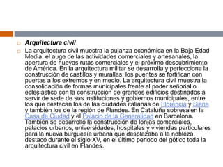  Arquitectura civil
 La arquitectura civil muestra la pujanza económica en la Baja Edad
Media, el auge de las actividades comerciales y artesanales, la
apertura de nuevas rutas comerciales y el próximo descubrimiento
de América. En la arquitectura militar se desarrolla y perfecciona la
construcción de castillos y murallas; los puentes se fortifican con
puertas a los extremos y en medio. La arquitectura civil muestra la
consolidación de formas municipales frente al poder señorial o
eclesiástico con la construcción de grandes edificios destinados a
servir de sede de sus instituciones y gobiernos municipales, entre
los que destacan los de las ciudades italianas de Florencia y Siena
y también los de la región de Flandes. En Cataluña sobresalen la
Casa de Ciudad y el Palacio de la Generalidad en Barcelona.
También se desarrollo la construcción de lonjas comerciales,
palacios urbanos, universidades, hospitales y viviendas particulares
para la nueva burguesía urbana que desplazaba a la nobleza,
destacó durante el siglo XV, en el último periodo del gótico toda la
arquitectura civil en Flandes.
 