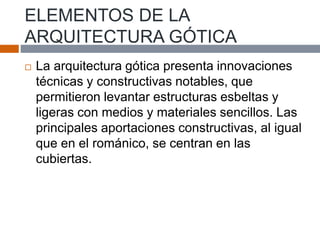 ELEMENTOS DE LA
ARQUITECTURA GÓTICA
 La arquitectura gótica presenta innovaciones
técnicas y constructivas notables, que
permitieron levantar estructuras esbeltas y
ligeras con medios y materiales sencillos. Las
principales aportaciones constructivas, al igual
que en el románico, se centran en las
cubiertas.
 