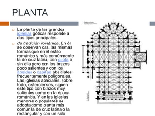 PLANTA
 La planta de las grandes
iglesias góticas responde a
dos tipos principales:
 de tradición románica. En él
se observan casi las mismas
formas que en el estilo
románico y más comúnmente
la de cruz latina, con girola o
sin ella pero con los brazos
poco salientes y con los
ábsides o capillas absidiales
frecuentemente poligonales.
Las iglesias abaciales, sobre
todo, cistercienses, siguen
este tipo con brazos muy
salientes como en la época
románica. Y en las iglesias
menores o populares se
adopta como planta más
común la de cruz latina o la
rectangular y con un solo
 