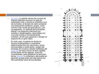  de salón. La planta carece de crucero de
brazos salientes (aunque no deja de
ostentarse más o menos la simbólica cruz
de enmedio), el templo de salón presenta
una disposición basilical y posee, como
mínimo, tres naves de igual altura y, por
consiguiente, un sistema de iluminación
lateral. Los espacios interiores son
amplios y desahogados, abarcables con
una sola mirada y tremendamente
unitarios, de ahí que parezcan o tengan el
aspecto de un gran salón.
 En todo caso, la planta se divide en
tramos rectangulares o cuadrados
determinados por las columnas y arcos
transversales y sobre éstos, cargan las
bóvedas de crucería. Desde mediados del
siglo XIII se hace común el abrir capillas
en los lados de las iglesias, entre los
contrafuertes, para satisfacer la devoción
de los gremios o cofradías y del pueblo en
general, ya que antes de esta época era
raro admitirlas fuera de los ábsides.
 