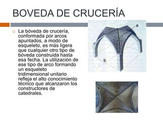 BOVEDA DE CRUCERÍA
 La bóveda de crucería,
conformada por arcos
apuntados, a modo de
esqueleto, es más ligera
que cualquier otro tipo de
bóveda construida hasta
esa fecha. La utilización de
ese tipo de arco formando
un esqueleto
tridimensional unitario
refleja el alto conocimiento
técnico que alcanzaron los
constructores de
catedrales.
 