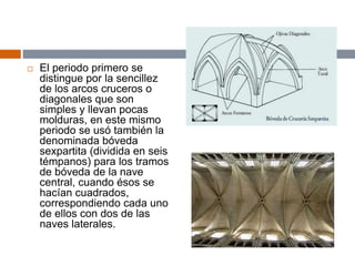  El periodo primero se
distingue por la sencillez
de los arcos cruceros o
diagonales que son
simples y llevan pocas
molduras, en este mismo
periodo se usó también la
denominada bóveda
sexpartita (dividida en seis
témpanos) para los tramos
de bóveda de la nave
central, cuando ésos se
hacían cuadrados,
correspondiendo cada uno
de ellos con dos de las
naves laterales.
 