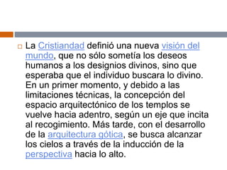  La Cristiandad definió una nueva visión del
mundo, que no sólo sometía los deseos
humanos a los designios divinos, sino que
esperaba que el individuo buscara lo divino.
En un primer momento, y debido a las
limitaciones técnicas, la concepción del
espacio arquitectónico de los templos se
vuelve hacia adentro, según un eje que incita
al recogimiento. Más tarde, con el desarrollo
de la arquitectura gótica, se busca alcanzar
los cielos a través de la inducción de la
perspectiva hacia lo alto.
 