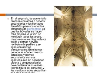  En el segundo, se aumenta la
crucería con arcos o nervios
secundarios y los llamados
terceletes para sostener los
témpanos de plementería ya
que las bóvedas se hacen
más amplias. A la vez, se
molduran todos los arcos,
mayormente los diagonales y
éstos y demás nervios
reciben más perfiles y se
ligan con nervios
transversales. En el tercer
periodo se añaden nuevos
terceletes y nervios
secundarios con sus
ligaduras aun sin necesidad
alguna y se generaliza la
bóveda llamada estrellada
(por la figura del conjunto) y
los nervios y arcos se perfilan
 