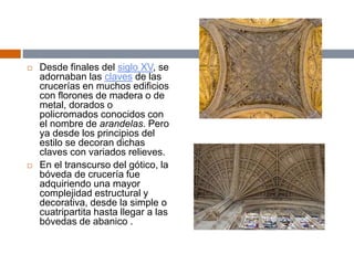  Desde finales del siglo XV, se
adornaban las claves de las
crucerías en muchos edificios
con florones de madera o de
metal, dorados o
policromados conocidos con
el nombre de arandelas. Pero
ya desde los principios del
estilo se decoran dichas
claves con variados relieves.
 En el transcurso del gótico, la
bóveda de crucería fue
adquiriendo una mayor
complejidad estructural y
decorativa, desde la simple o
cuatripartita hasta llegar a las
bóvedas de abanico .
 