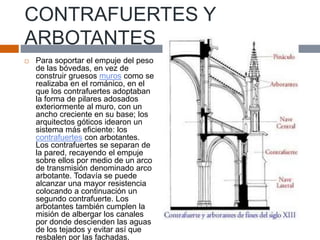 CONTRAFUERTES Y
ARBOTANTES
 Para soportar el empuje del peso
de las bóvedas, en vez de
construir gruesos muros como se
realizaba en el románico, en el
que los contrafuertes adoptaban
la forma de pilares adosados
exteriormente al muro, con un
ancho creciente en su base; los
arquitectos góticos idearon un
sistema más eficiente: los
contrafuertes con arbotantes.
Los contrafuertes se separan de
la pared, recayendo el empuje
sobre ellos por medio de un arco
de transmisión denominado arco
arbotante. Todavía se puede
alcanzar una mayor resistencia
colocando a continuación un
segundo contrafuerte. Los
arbotantes también cumplen la
misión de albergar los canales
por donde descienden las aguas
de los tejados y evitar así que
resbalen por las fachadas.
 
