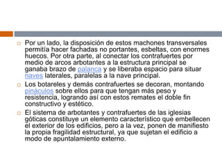  Por un lado, la disposición de estos machones transversales
permitía hacer fachadas no portantes, esbeltas, con enormes
huecos. Por otra parte, al conectar los contrafuertes por
medio de arcos arbotantes a la estructura principal se
ganaba brazo de palanca y se liberaba espacio para situar
naves laterales, paralelas a la nave principal.
 Los botareles y demás contrafuertes se decoran, montando
pináculos sobre ellos para que tengan más peso y
resistencia, logrando así con estos remates el doble fin
constructivo y estético.
 El sistema de arbotantes y contrafuertes de las iglesias
góticas constituye un elemento característico que embellecen
el exterior de los edificios, pero a la vez, ponen de manifiesto
la propia fragilidad estructural, ya que sujetan el edificio a
modo de apuntalamiento externo.
 
