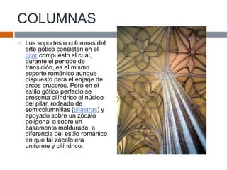 COLUMNAS
 Los soportes o columnas del
arte gótico consisten en el
pilar compuesto el cual,
durante el periodo de
transición, es el mismo
soporte románico aunque
dispuesto para el enjarje de
arcos cruceros. Pero en el
estilo gótico perfecto se
presenta cilíndrico el núcleo
del pilar, rodeado de
semicolumnillas (pilastras) y
apoyado sobre un zócalo
poligonal o sobre un
basamento moldurado, a
diferencia del estilo románico
en que tal zócalo era
uniforme y cilíndrico.
 
