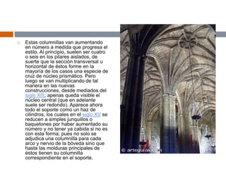  Estas columnillas van aumentando
en número a medida que progresa el
estilo. Al principio, suelen ser cuatro
o seis en los pilares aislados, de
suerte que la sección transversal u
horizontal de éstos forme en la
mayoría de los casos una especie de
cruz de núcleo prismático. Pero
luego se van multiplicando de tal
manera en las nuevas
construcciones, desde mediados del
siglo XIII, apenas queda visible el
núcleo central (que en adelante
suele ser redondo). Aparece ahora
todo el soporte como un haz de
cilindros, los cuales en el siglo XV se
reducen a simples junquillos o
baquetones por haber aumentado su
número y no tener ya cabida si no es
con esta forma; pues no solo se
adjudica una columnilla para cada
arco y nervio de la bóveda sino que
hasta las molduras principales de
éstos tienen su columnilla
correspondiente en el soporte.
 