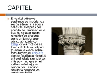 CÁPITEL
 El capitel gótico va
perdiendo su importancia
según adelanta la época
del estilo. Después del
periodo de transición en el
que se sigue el capitel
románico se presenta
como un tambor algo
cónico abrazado con
follaje cuyos motivos se
toman de la flora del país
(aunque, a veces, sobre
todo durante el siglo XIV
admite figurillas e historias
entre el follaje siempre con
más pulcritud que en el
estilo románico) y se
corona por un ábaco
circular o poligonal de
 