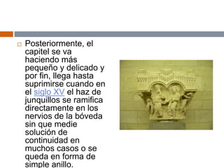  Posteriormente, el
capitel se va
haciendo más
pequeño y delicado y
por fin, llega hasta
suprimirse cuando en
el siglo XV el haz de
junquillos se ramifica
directamente en los
nervios de la bóveda
sin que medie
solución de
continuidad en
muchos casos o se
queda en forma de
simple anillo.
 