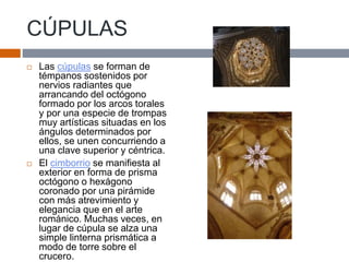 CÚPULAS
 Las cúpulas se forman de
témpanos sostenidos por
nervios radiantes que
arrancando del octógono
formado por los arcos torales
y por una especie de trompas
muy artísticas situadas en los
ángulos determinados por
ellos, se unen concurriendo a
una clave superior y céntrica.
 El cimborrio se manifiesta al
exterior en forma de prisma
octógono o hexágono
coronado por una pirámide
con más atrevimiento y
elegancia que en el arte
románico. Muchas veces, en
lugar de cúpula se alza una
simple linterna prismática a
modo de torre sobre el
crucero.
 