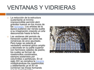VENTANAS Y VIDRIERAS
 La reducción de la estructura
sustentante al mínimo
imprescindible permitió abrir
grandes huecos en los muros de
las fachadas. Los artistas de la
época pudieron dar rienda suelta
a su imaginación creando un arte
desconocido hasta la fecha.
 Las ventanas del periodo de
transición suelen ser como las
románicas de arco apuntado.
Pero luego se ostenta el
verdadero ventanal gótico amplio
y decorado en su parte superior
con hermosos calados de piedra,
los cuales se forman de
rosetoncillos combinados,
siempre sostenidos por
columnillas o parteluces. En el
siglo XIV se complica la tracería
multiplicándose los rosetoncitos
y adelantando ya el XV se
combinan las líneas formando
 