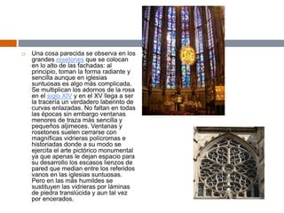  Una cosa parecida se observa en los
grandes rosetones que se colocan
en lo alto de las fachadas: al
principio, toman la forma radiante y
sencilla aunque en iglesias
suntuosas es algo más complicada.
Se multiplican los adornos de la rosa
en el siglo XIV y en el XV llega a ser
la tracería un verdadero laberinto de
curvas enlazadas. No faltan en todas
las épocas sin embargo ventanas
menores de traza más sencilla y
pequeños aljimeces. Ventanas y
rosetones suelen cerrarse con
magníficas vidrieras polícromas e
historiadas donde a su modo se
ejercita el arte pictórico monumental
ya que apenas le dejan espacio para
su desarrollo los escasos lienzos de
pared que median entre los referidos
vanos en las iglesias suntuosas.
Pero en las más humildes se
sustituyen las vidrieras por láminas
de piedra translúcida y aun tal vez
por encerados.
 