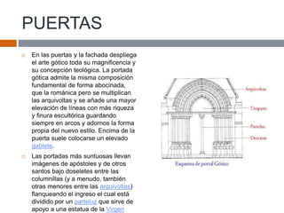 PUERTAS
 En las puertas y la fachada despliega
el arte gótico toda su magnificencia y
su concepción teológica. La portada
gótica admite la misma composición
fundamental de forma abocinada,
que la románica pero se multiplican
las arquivoltas y se añade una mayor
elevación de líneas con más riqueza
y finura escultórica guardando
siempre en arcos y adornos la forma
propia del nuevo estilo. Encima de la
puerta suele colocarse un elevado
gablete.
 Las portadas más suntuosas llevan
imágenes de apóstoles y de otros
santos bajo doseletes entre las
columnillas (y a menudo, también
otras menores entre las arquivoltas)
flanqueando el ingreso el cual está
dividido por un parteluz que sirve de
apoyo a una estatua de la Virgen
 